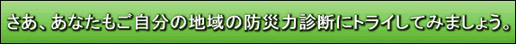 さあ、あなたもご自分の地域の防災力診断にトライしてみましょう。