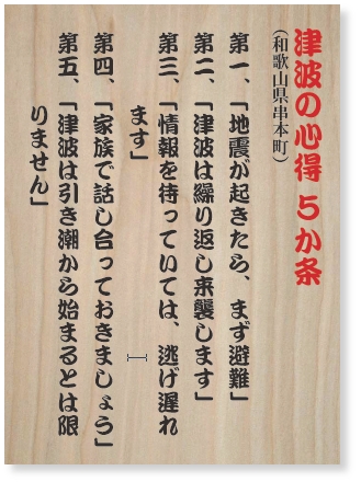 津波の心得 ５か条　第一、「地震が起きたら、まず避難」第二、「津波は繰り返し来襲します」第三、「情報を待っていては、逃げ遅れます」第四、「家族で話し合っておきましょう」第五、「津波は引き潮から始まるとは限りません」