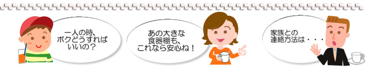 一人の時、ボクどうすればいいの？あの大きな食器棚もこれなら安心ね！家族との連絡方法は……。