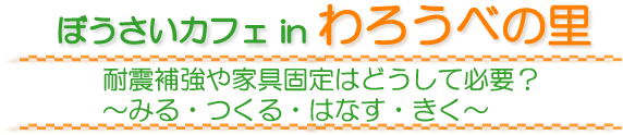 ぼうさいカフェ in わろうべの里　耐震補強や家具固定はどうして必要？　〜みる・つくる・はなす・きく〜