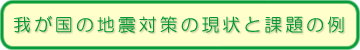 我が国の地震対策の現状と課題の例