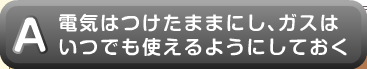 電気はつけたままにし、ガスはいつでも使えるようにしておく