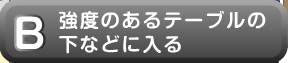 強度のあるテーブルの下などに入る